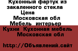Кухонный фартук из закаленного стекла. › Цена ­ 8 000 - Московская обл. Мебель, интерьер » Кухни. Кухонная мебель   . Московская обл.